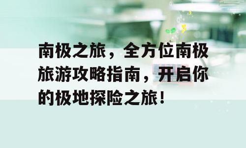 南极之旅，全方位南极旅游攻略指南，开启你的极地探险之旅！