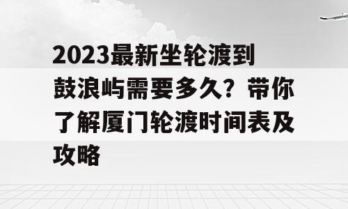 2023最新坐轮渡到鼓浪屿需要多久？带你了解厦门轮渡时间表及攻略