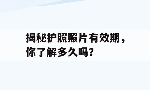 揭秘护照照片有效期，你了解多久吗？