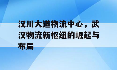 汉川大道物流中心，武汉物流新枢纽的崛起与布局