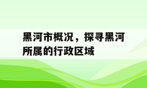 黑河市概况，探寻黑河所属的行政区域