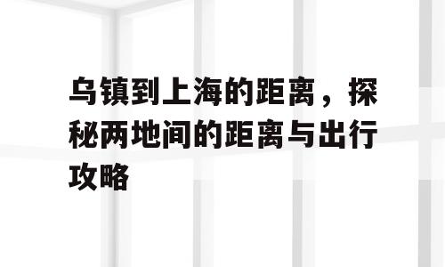 乌镇到上海的距离，探秘两地间的距离与出行攻略