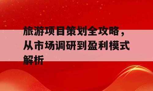 旅游项目策划全攻略，从市场调研到盈利模式解析