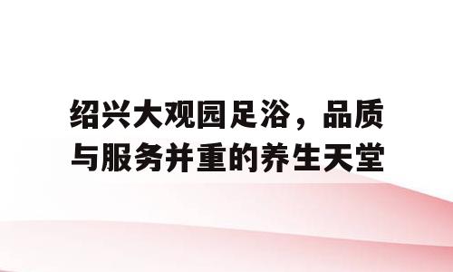 绍兴大观园足浴，品质与服务并重的养生天堂