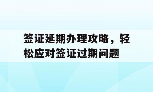 签证延期办理攻略，轻松应对签证过期问题