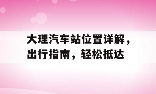 大理汽车站位置详解，出行指南，轻松抵达