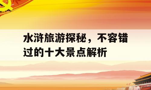 水浒旅游探秘，不容错过的十大景点解析