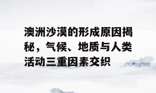 澳洲沙漠的形成原因揭秘，气候、地质与人类活动三重因素交织