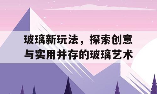 玻璃新玩法，探索创意与实用并存的玻璃艺术