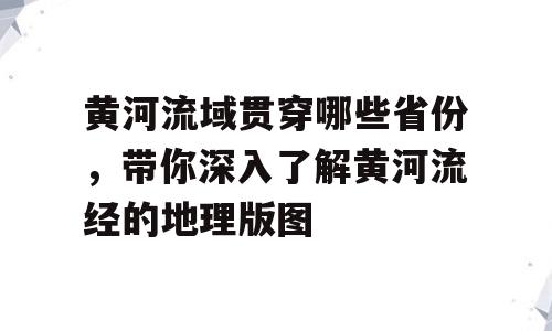 黄河流域贯穿哪些省份，带你深入了解黄河流经的地理版图