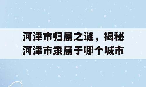 河津市归属之谜，揭秘河津市隶属于哪个城市