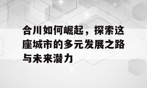 合川如何崛起，探索这座城市的多元发展之路与未来潜力