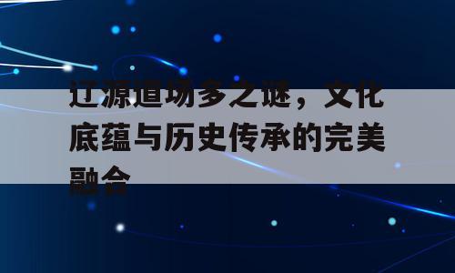 辽源道场多之谜，文化底蕴与历史传承的完美融合
