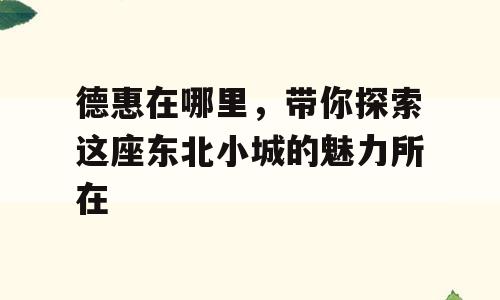 德惠在哪里，带你探索这座东北小城的魅力所在