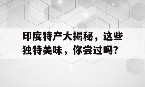 印度特产大揭秘，这些独特美味，你尝过吗？