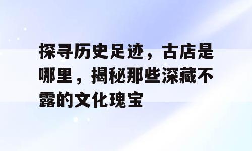探寻历史足迹，古店是哪里，揭秘那些深藏不露的文化瑰宝