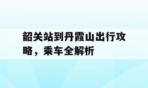 韶关站到丹霞山出行攻略，乘车全解析