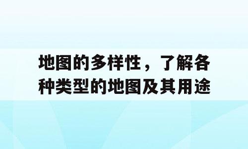 地图的多样性，了解各种类型的地图及其用途