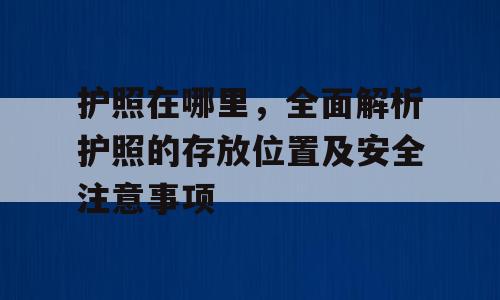 护照在哪里，全面解析护照的存放位置及安全注意事项