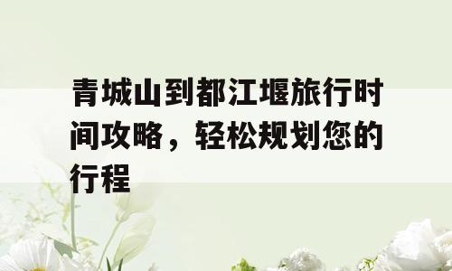 青城山到都江堰旅行时间攻略，轻松规划您的行程