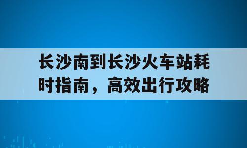 长沙南到长沙火车站耗时指南，高效出行攻略