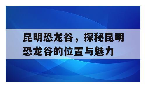 昆明恐龙谷，探秘昆明恐龙谷的位置与魅力