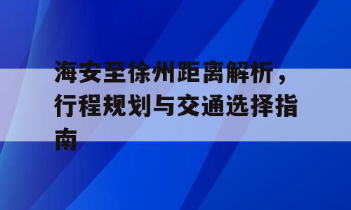 海安至徐州距离解析，行程规划与交通选择指南