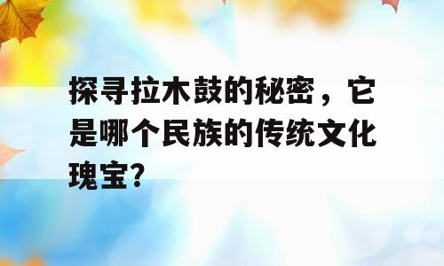 探寻拉木鼓的秘密，它是哪个民族的传统文化瑰宝？