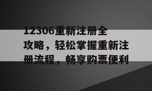 12306重新注册全攻略，轻松掌握重新注册流程，畅享购票便利