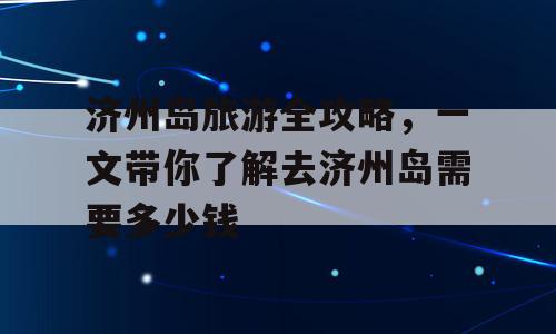 济州岛旅游全攻略，一文带你了解去济州岛需要多少钱