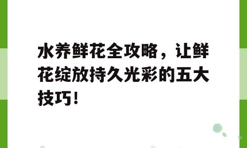 水养鲜花全攻略，让鲜花绽放持久光彩的五大技巧！