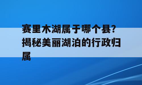 赛里木湖属于哪个县？揭秘美丽湖泊的行政归属