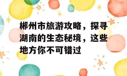 郴州市旅游攻略，探寻湖南的生态秘境，这些地方你不可错过