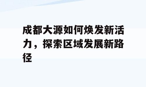 成都大源如何焕发新活力，探索区域发展新路径