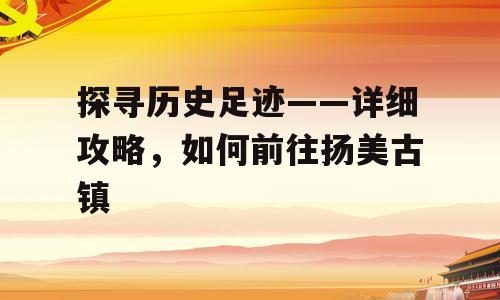 探寻历史足迹——详细攻略，如何前往扬美古镇