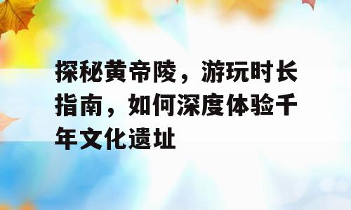 探秘黄帝陵，游玩时长指南，如何深度体验千年文化遗址