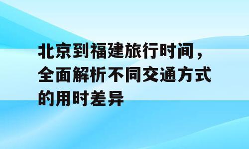 北京到福建旅行时间，全面解析不同交通方式的用时差异