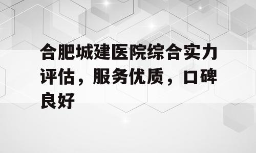 合肥城建医院综合实力评估，服务优质，口碑良好