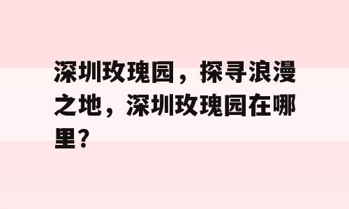 深圳玫瑰园，探寻浪漫之地，深圳玫瑰园在哪里？