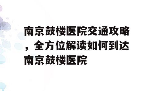 南京鼓楼医院交通攻略，全方位解读如何到达南京鼓楼医院