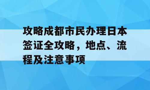 攻略成都市民办理日本签证全攻略，地点、流程及注意事项