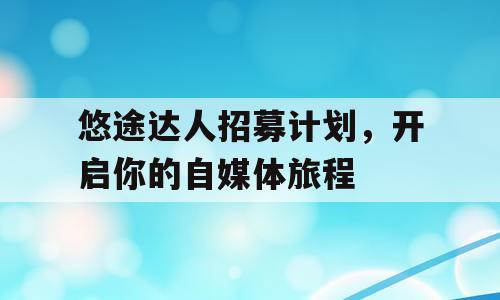 悠途达人招募计划，开启你的自媒体旅程