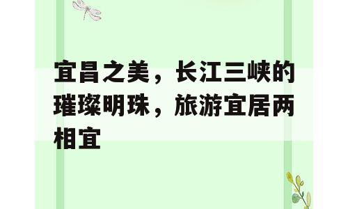 宜昌之美，长江三峡的璀璨明珠，旅游宜居两相宜