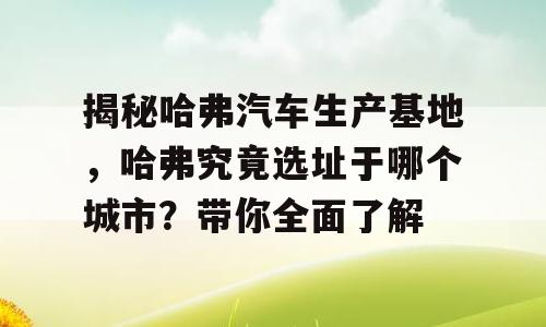 揭秘哈弗汽车生产基地，哈弗究竟选址于哪个城市？带你全面了解