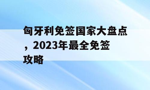 匈牙利免签国家大盘点，2023年最全免签攻略