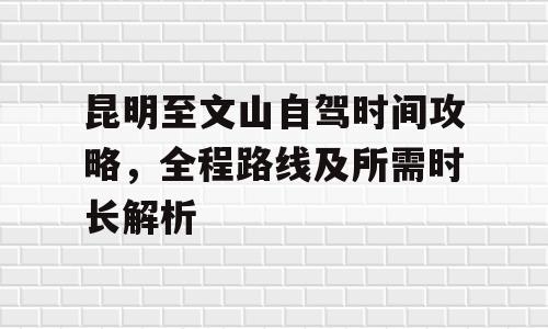 昆明至文山自驾时间攻略，全程路线及所需时长解析