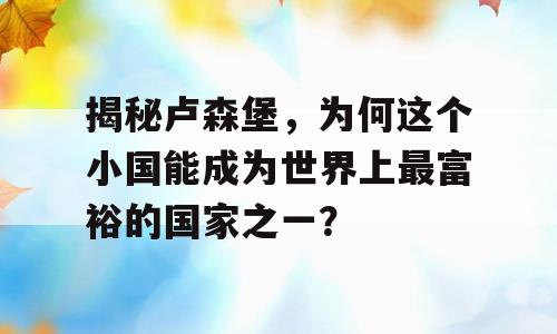揭秘卢森堡，为何这个小国能成为世界上最富裕的国家之一？