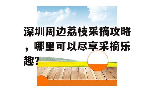 深圳周边荔枝采摘攻略，哪里可以尽享采摘乐趣？