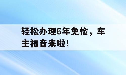 轻松办理6年免检，车主福音来啦！