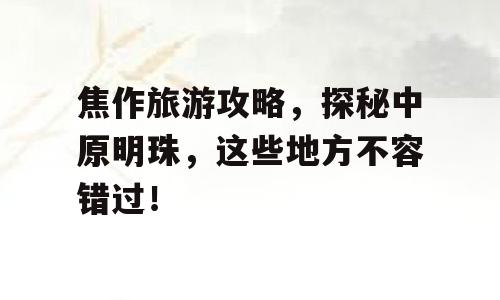 焦作旅游攻略，探秘中原明珠，这些地方不容错过！